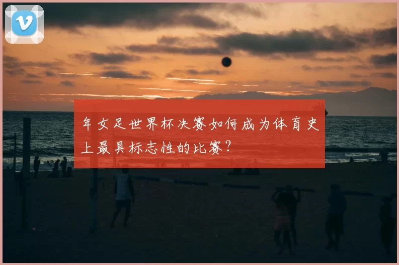 年女足世界杯决赛如何成为体育史上最具标志性的比赛?