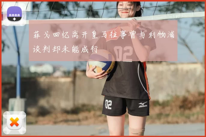 菲戈回忆离开皇马往事曾与利物浦谈判却未能成行