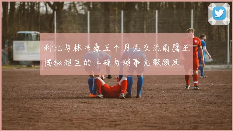 科比与林书豪五个月无交流前鹰王揭秘超巨的忙碌与琐事无暇顾及
