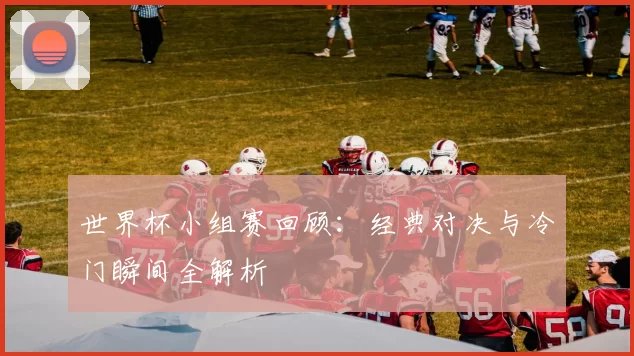 世界杯小组赛回顾:经典对决与冷门瞬间全解析