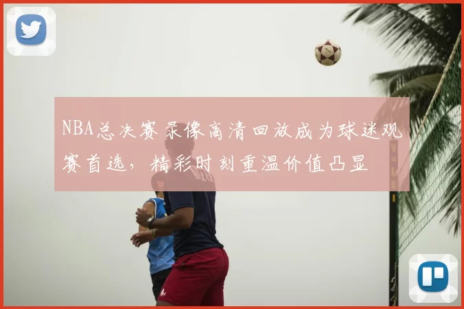 NBA总决赛录像高清回放成为球迷观赛首选,精彩时刻重温价值凸显