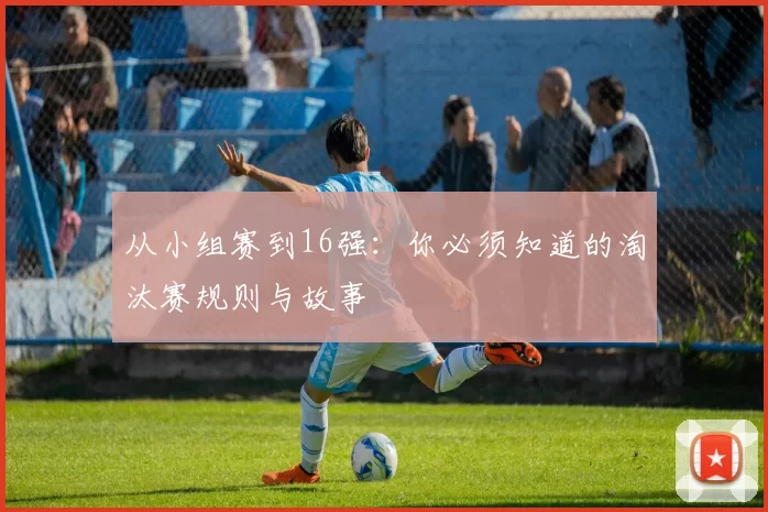 从小组赛到16强:你必须知道的淘汰赛规则与故事