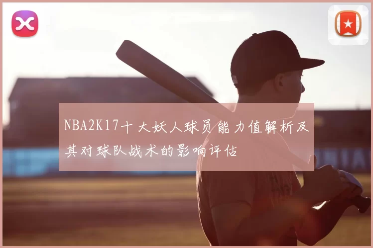 NBA2K17十大妖人球员能力值解析及其对球队战术的影响评估