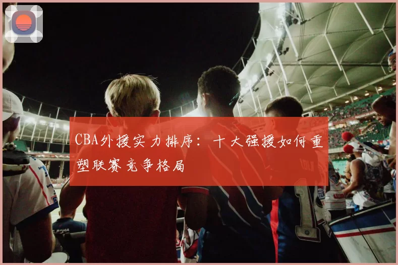 CBA外援实力排序:十大强援如何重塑联赛竞争格局