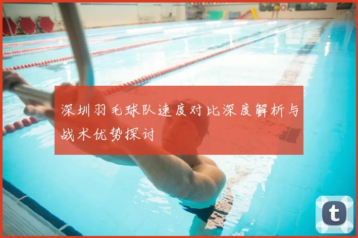 深圳羽毛球队速度对比深度解析与战术优势探讨