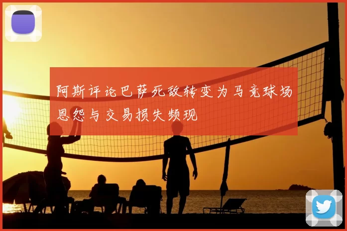 阿斯评论巴萨死敌转变为马竞球场恩怨与交易损失频现
