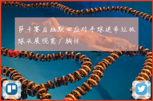 萨卡赛后幽默回应对手球迷举垃圾球衣展现宽广胸怀