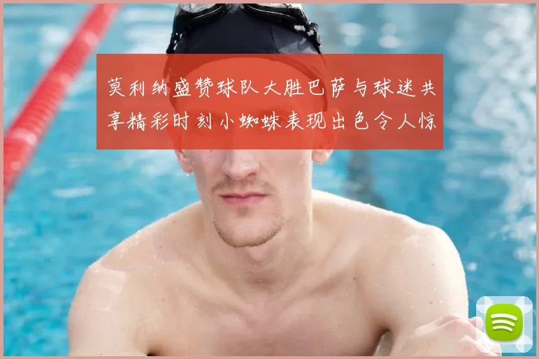莫利纳盛赞球队大胜巴萨与球迷共享精彩时刻小蜘蛛表现出色令人惊艳