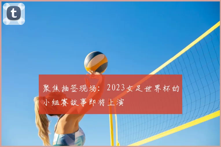 聚焦抽签现场：2023女足世界杯的小组赛故事即将上演