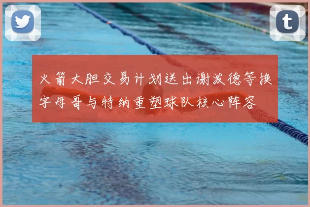 火箭大胆交易计划送出谢泼德等换字母哥与特纳重塑球队核心阵容