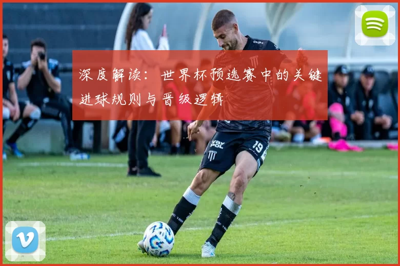 深度解读:世界杯预选赛中的关键进球规则与晋级逻辑