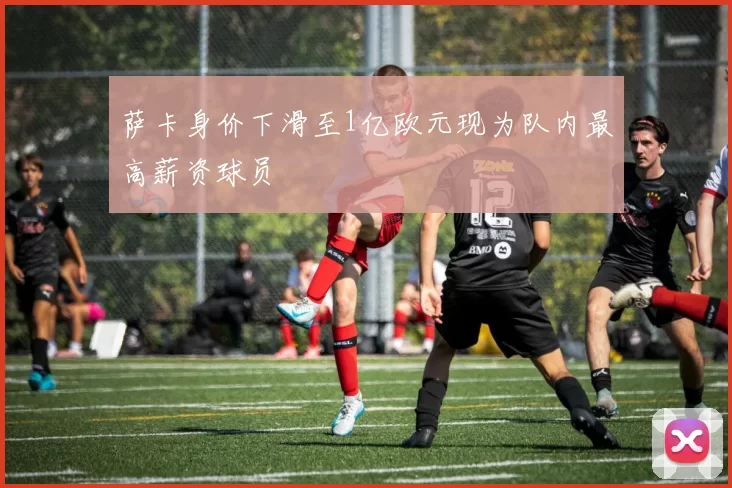 萨卡身价下滑至1亿欧元现为队内最高薪资球员