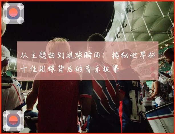 从主题曲到进球瞬间:揭秘世界杯十佳进球背后的音乐故事