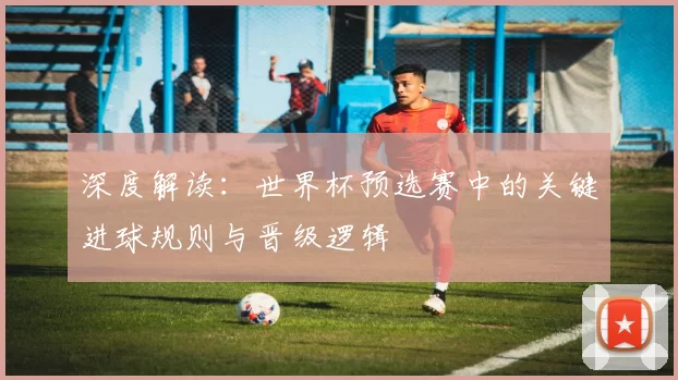 深度解读：世界杯预选赛中的关键进球规则与晋级逻辑