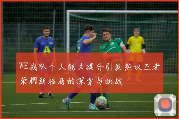 WE战队个人能力提升引发热议王者荣耀新格局的探索与挑战