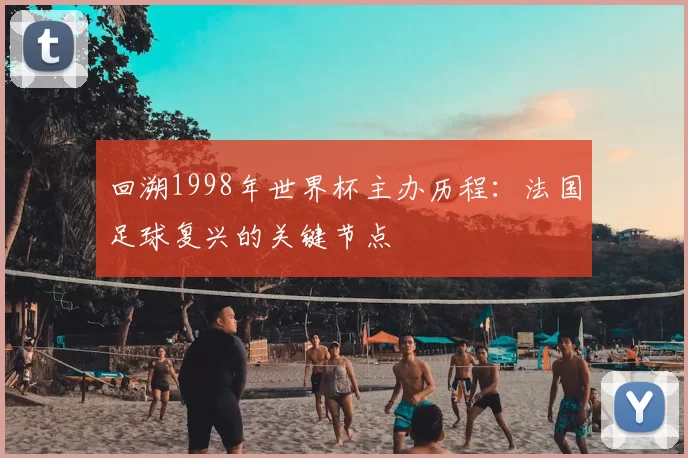回溯1998年世界杯主办历程:法国足球复兴的关键节点