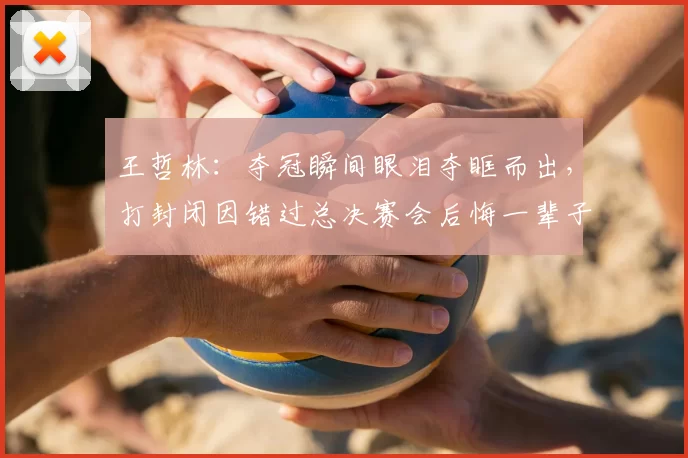 王哲林：夺冠瞬间眼泪夺眶而出，打封闭因错过总决赛会后悔一辈子
