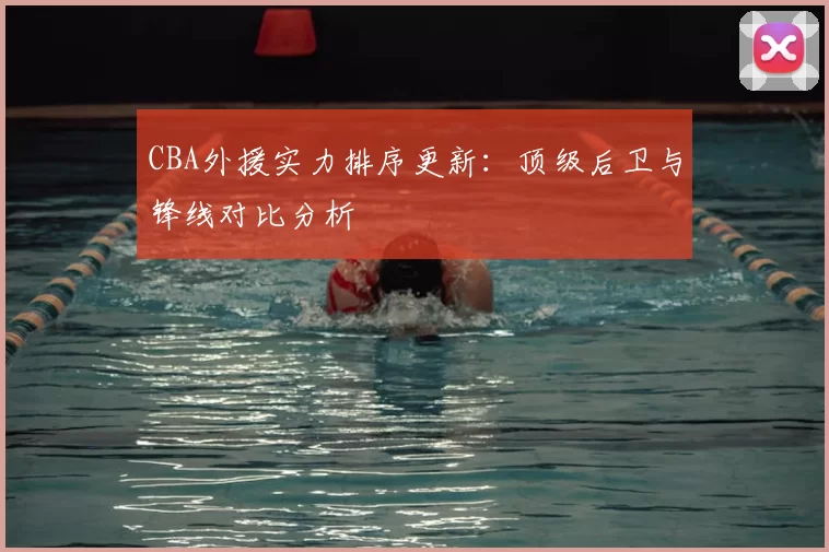 CBA外援实力排序更新：顶级后卫与锋线对比分析