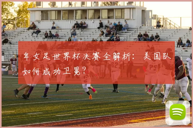 年女足世界杯决赛全解析：美国队如何成功卫冕？