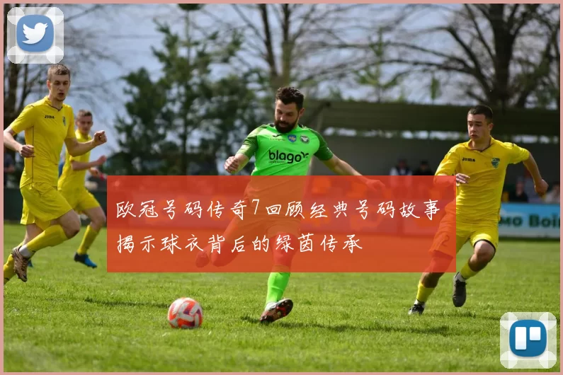 欧冠号码传奇7回顾经典号码故事 揭示球衣背后的绿茵传承
