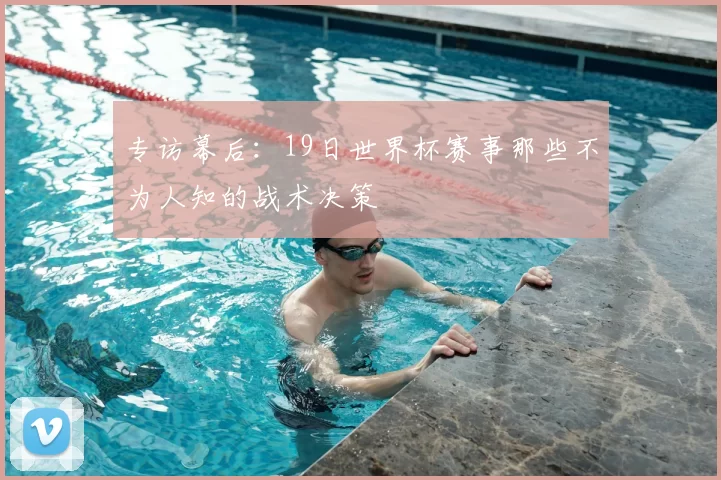 专访幕后:19日世界杯赛事那些不为人知的战术决策