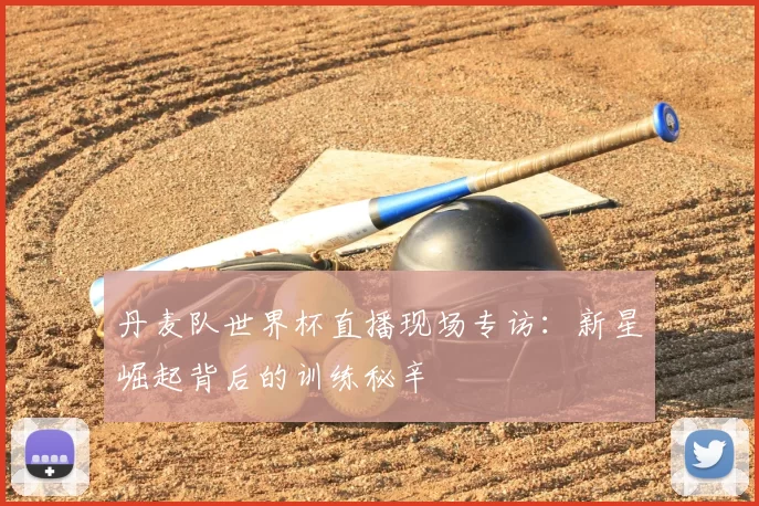 丹麦队世界杯直播现场专访:新星崛起背后的训练秘辛