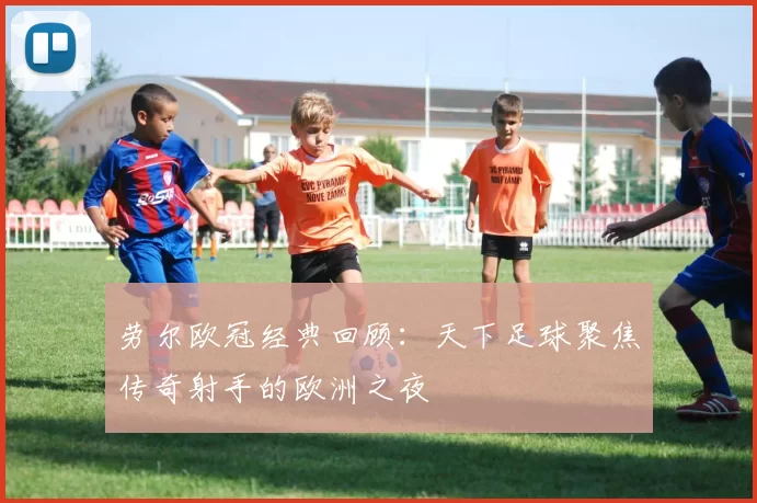 劳尔欧冠经典回顾:天下足球聚焦传奇射手的欧洲之夜