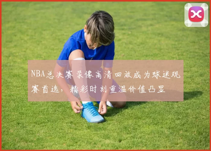 NBA总决赛录像高清回放成为球迷观赛首选，精彩时刻重温价值凸显