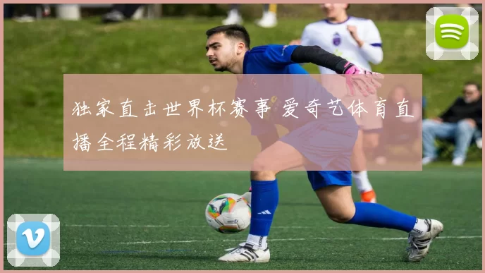 独家直击世界杯赛事 爱奇艺体育直播全程精彩放送