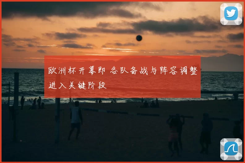 欧洲杯开幕即 各队备战与阵容调整进入关键阶段