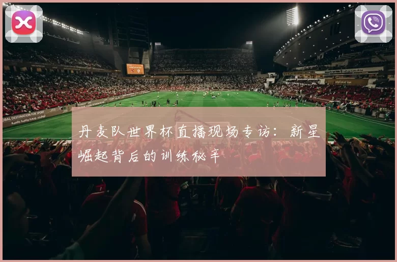 丹麦队世界杯直播现场专访:新星崛起背后的训练秘辛