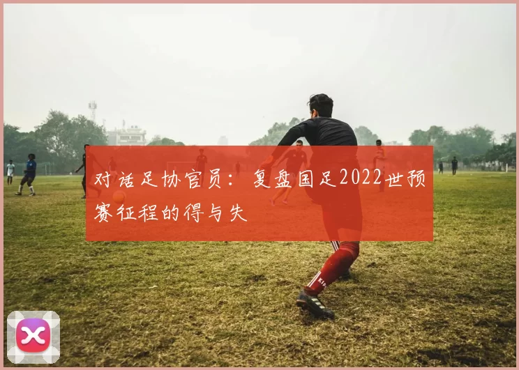 对话足协官员:复盘国足2022世预赛征程的得与失