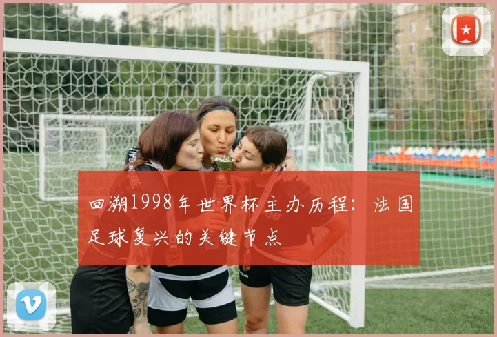 回溯1998年世界杯主办历程：法国足球复兴的关键节点