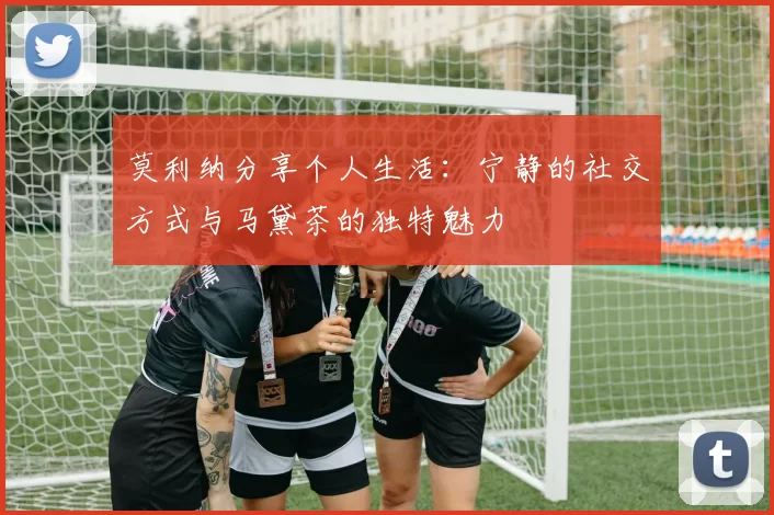 莫利纳分享个人生活：宁静的社交方式与马黛茶的独特魅力