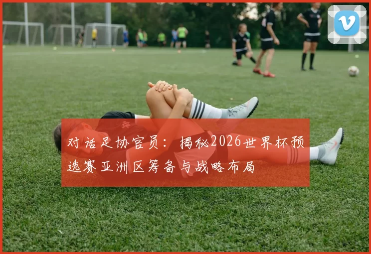 对话足协官员：揭秘2026世界杯预选赛亚洲区筹备与战略布局