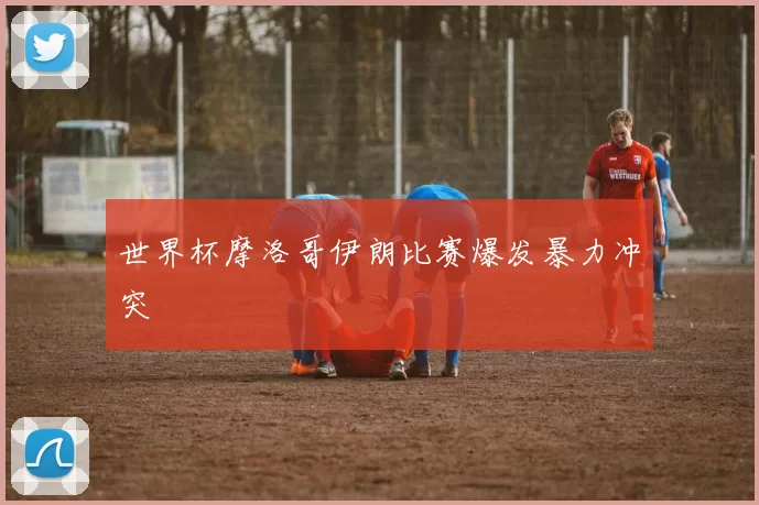 世界杯摩洛哥伊朗比赛爆发暴力冲突