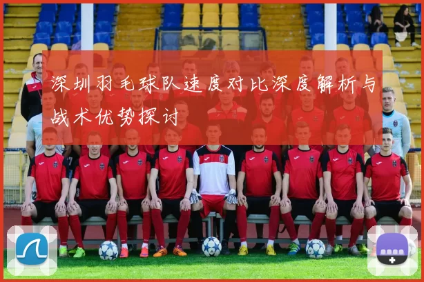 深圳羽毛球队速度对比深度解析与战术优势探讨