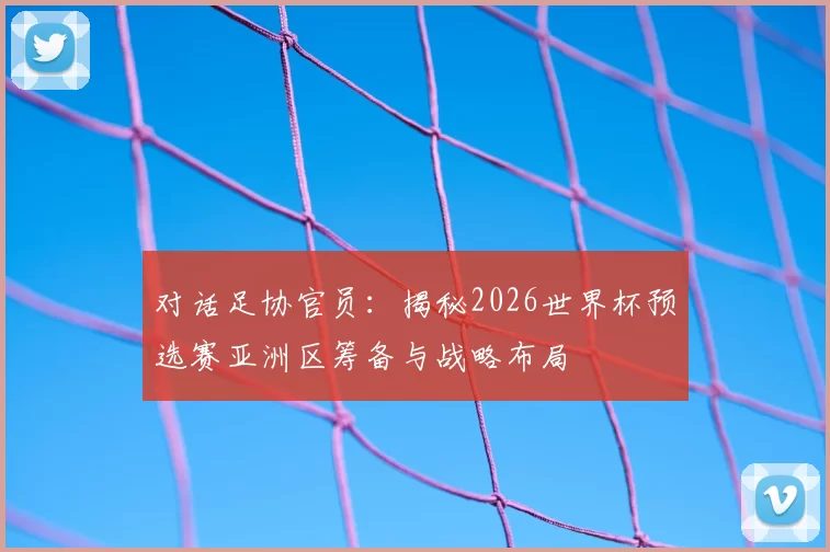 对话足协官员:揭秘2026世界杯预选赛亚洲区筹备与战略布局