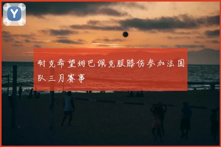 耐克希望姆巴佩克服膝伤参加法国队三月赛事