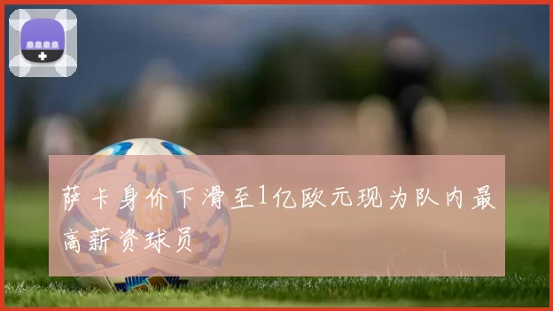 萨卡身价下滑至1亿欧元现为队内最高薪资球员