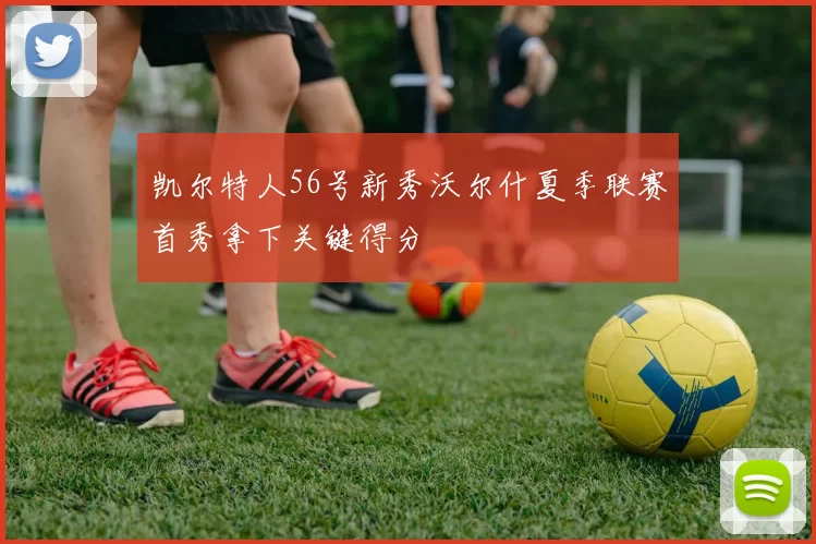 凯尔特人56号新秀沃尔什夏季联赛首秀拿下关键得分