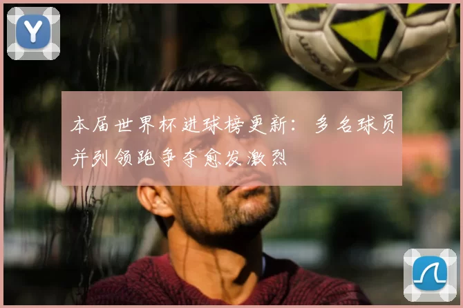 本届世界杯进球榜更新:多名球员并列领跑争夺愈发激烈