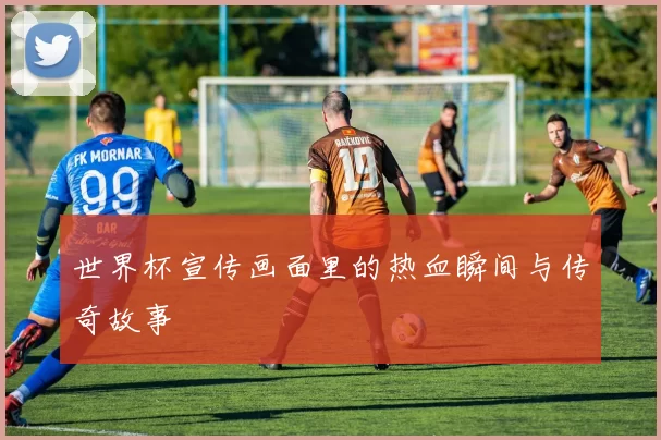 世界杯宣传画面里的热血瞬间与传奇故事