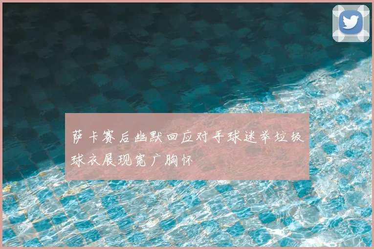 萨卡赛后幽默回应对手球迷举垃圾球衣展现宽广胸怀