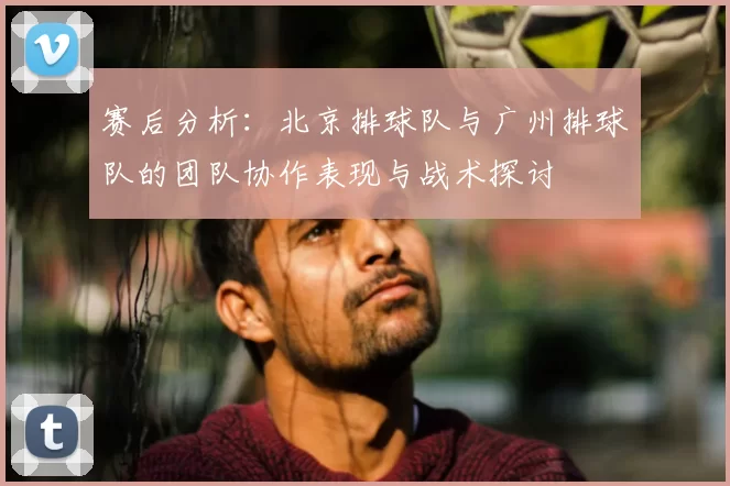 赛后分析:北京排球队与广州排球队的团队协作表现与战术探讨