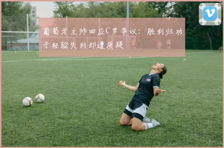 葡萄牙主帅回应C罗争议：胜利归功于经验失利却遭质疑