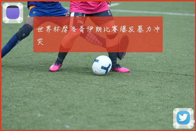 世界杯摩洛哥伊朗比赛爆发暴力冲突
