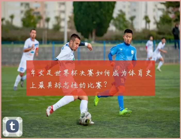 年女足世界杯决赛如何成为体育史上最具标志性的比赛？