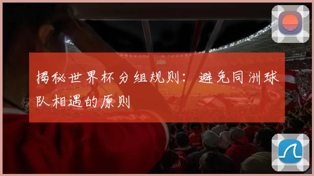 揭秘世界杯分组规则：避免同洲球队相遇的原则