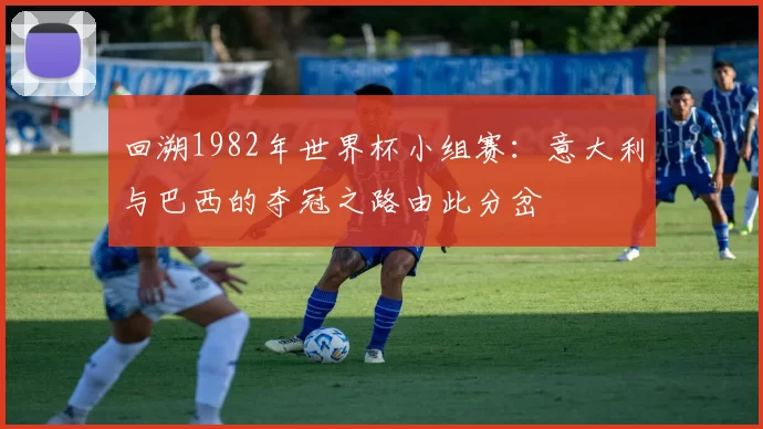 回溯1982年世界杯小组赛：意大利与巴西的夺冠之路由此分岔
